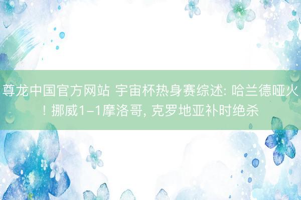 尊龙中国官方网站 宇宙杯热身赛综述: 哈兰德哑火! 挪威1-1摩洛哥， 克罗地亚补时绝杀
