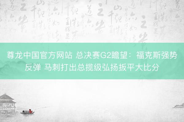 尊龙中国官方网站 总决赛G2瞻望：福克斯强势反弹 马刺打出总揽级弘扬扳平大比分