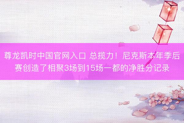 尊龙凯时中国官网入口 总揽力!尼克斯本年季后赛创造了相聚3场到15场一都的净胜分记录