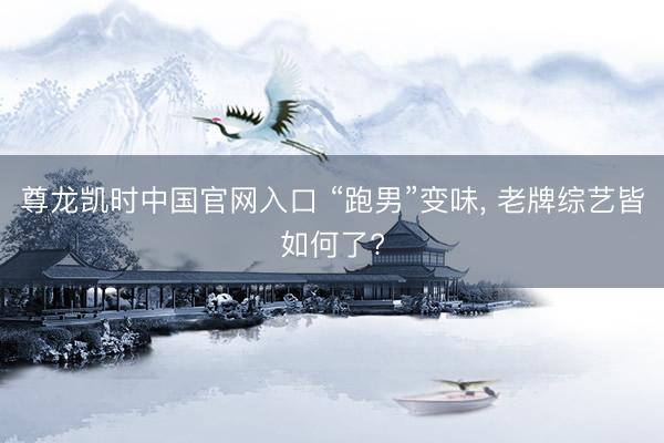 尊龙凯时中国官网入口 “跑男”变味， 老牌综艺皆如何了?