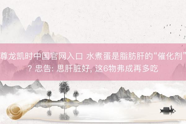 尊龙凯时中国官网入口 水煮蛋是脂肪肝的“催化剂”? 忠告: 思肝脏好, 这6物弗成再