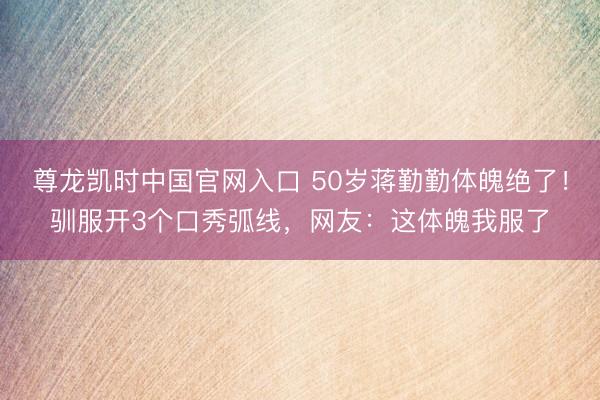 尊龙凯时中国官网入口 50岁蒋勤勤体魄绝了！驯服开3个口秀弧