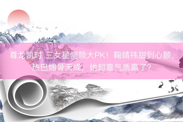 尊龙凯时 三女星侧颜大PK！鞠婧祎甜到心颤，热巴媚骨天成，她却靠气质赢了？