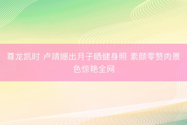 尊龙凯时 卢靖姗出月子晒健身照 素颜零赘肉景色惊艳全网