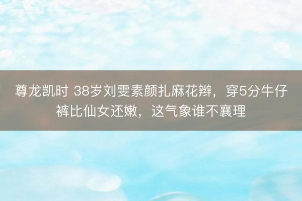 尊龙凯时 38岁刘雯素颜扎麻花辫，穿5分牛仔裤比仙女还嫩，这气象谁不襄理