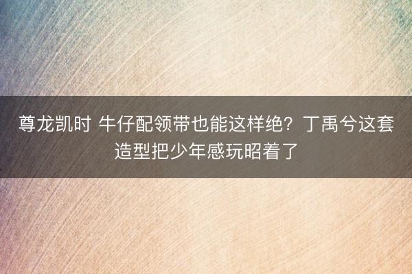 尊龙凯时 牛仔配领带也能这样绝？丁禹兮这套造型把少年感玩昭着