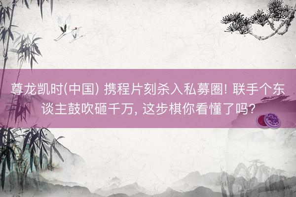 尊龙凯时(中国) 携程片刻杀入私募圈! 联手个东谈主鼓吹砸千万， 这步棋你看懂了吗?