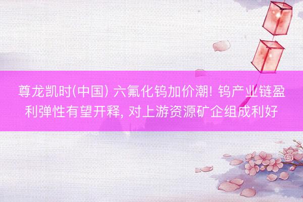 尊龙凯时(中国) 六氟化钨加价潮! 钨产业链盈利弹性有望开释， 对上游资源矿企组成利好