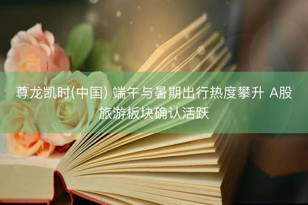 尊龙凯时(中国) 端午与暑期出行热度攀升 A股旅游板块确认活跃