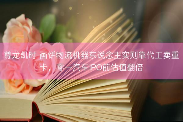 尊龙凯时 画饼物流机器东说念主实则靠代工卖重卡，零一汽车IPO前估值翻倍