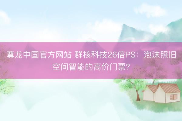 尊龙中国官方网站 群核科技26倍PS：泡沫照旧空间智能的高价门票？