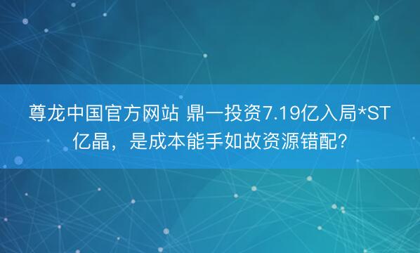 尊龙中国官方网站 鼎一投资7.19亿入局*ST亿晶，是成本能手如故资源错配？