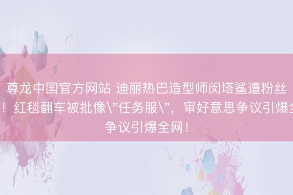 尊龙中国官方网站 迪丽热巴造型师闵塔鲨遭粉丝炮轰！红毯翻车被批像