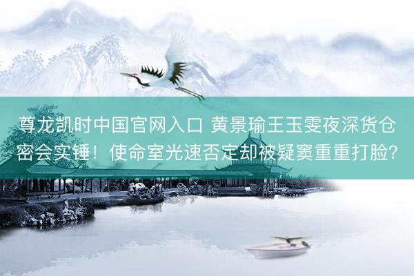 尊龙凯时中国官网入口 黄景瑜王玉雯夜深货仓密会实锤!使命室光速否定却被疑窦重重打脸?