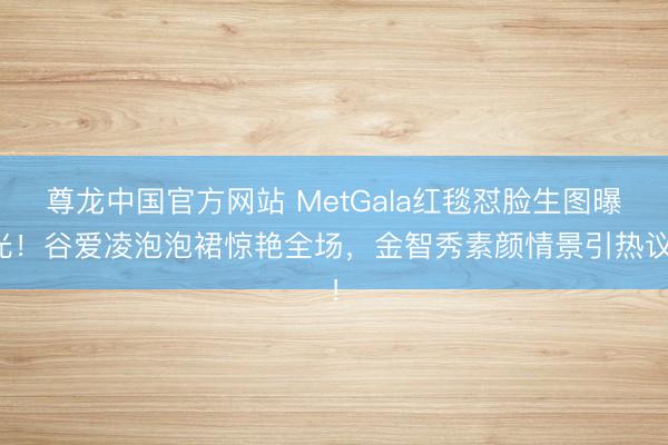 尊龙中国官方网站 MetGala红毯怼脸生图曝光！谷爱凌泡泡裙惊艳全场，金智秀素颜情景引热议！