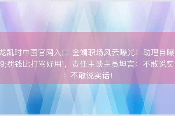 尊龙凯时中国官网入口 金靖职场风云曝光！助理自曝'罚钱比打骂好用'，责任主谈主员坦言：不敢说实话！