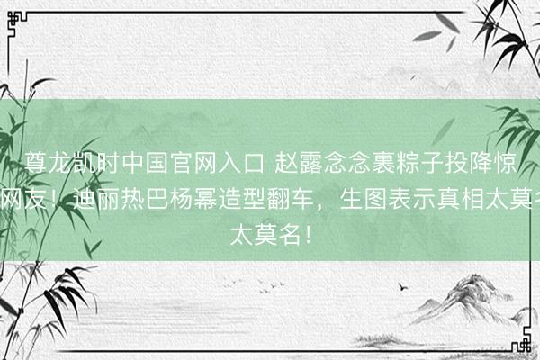 尊龙凯时中国官网入口 赵露念念裹粽子投降惊呆网友！迪丽热巴杨幂造型翻车，生图表示真相太莫名！