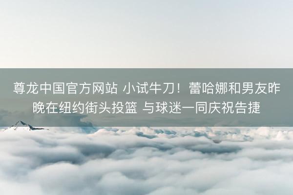 尊龙中国官方网站 小试牛刀！蕾哈娜和男友昨晚在纽约街头投篮 与球迷一同庆祝告捷