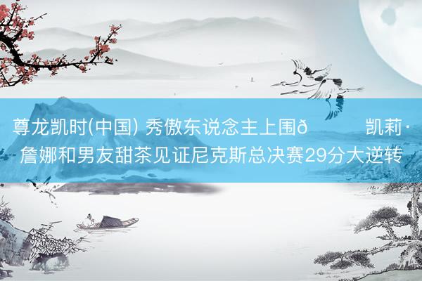 尊龙凯时(中国) 秀傲东说念主上围😍凯莉·詹娜和男友甜茶见证尼克斯总决赛29分大逆转