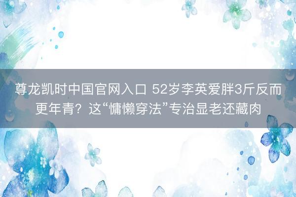 尊龙凯时中国官网入口 52岁李英爱胖3斤反而更年青？这“慵懒穿法”专治显老还藏肉