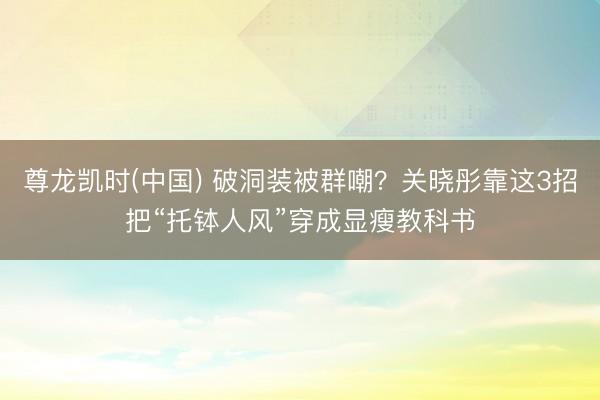 尊龙凯时(中国) 破洞装被群嘲？关晓彤靠这3招把“托钵人风”穿成显瘦教科书