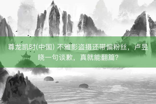 尊龙凯时(中国) 不雅影盗摄还带偏粉丝，卢昱晓一句谈歉，真就能翻篇？