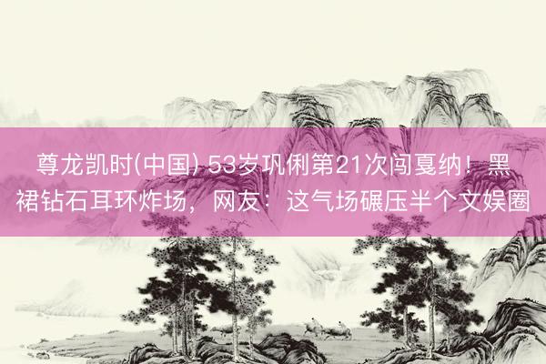 尊龙凯时(中国) 53岁巩俐第21次闯戛纳！黑裙钻石耳环炸场，网友：这气场碾压半个文娱圈