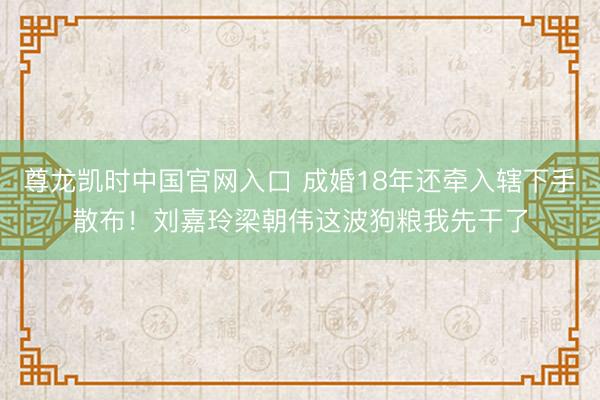 尊龙凯时中国官网入口 成婚18年还牵入辖下手散布!刘嘉玲梁朝伟这波狗粮我先干了