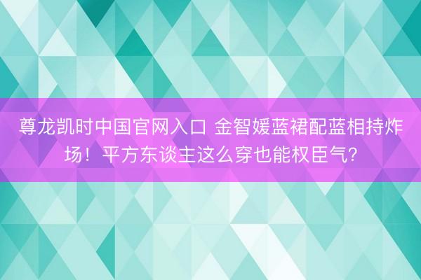 尊龙凯时中国官网入口 金智媛蓝裙配蓝相持炸场！平方东谈主这么穿也能权臣气？