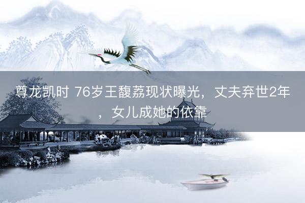 尊龙凯时 76岁王馥荔现状曝光，丈夫弃世2年，女儿成她的依靠
