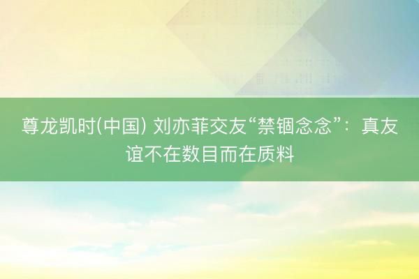 尊龙凯时(中国) 刘亦菲交友“禁锢念念”:真友谊不在数目而在质料