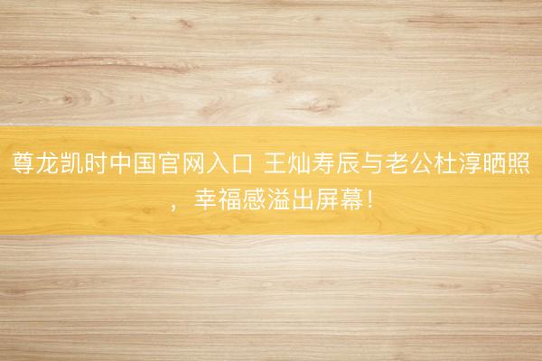 尊龙凯时中国官网入口 王灿寿辰与老公杜淳晒照，幸福感溢出屏幕！