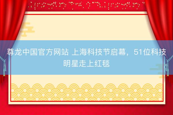 尊龙中国官方网站 上海科技节启幕,51位科技明星走上红毯