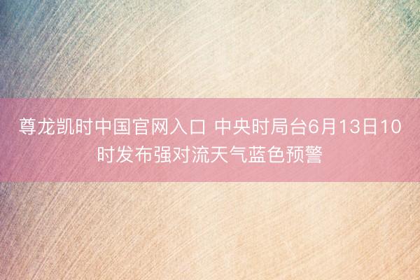 尊龙凯时中国官网入口 中央时局台6月13日10时发布强对流天气蓝色预警