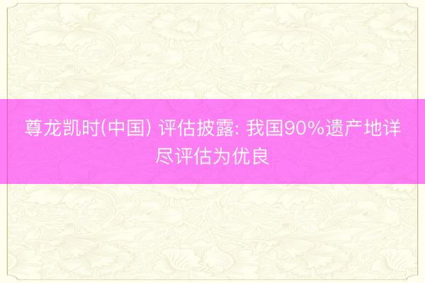 尊龙凯时(中国) 评估披露: 我国90%遗产地详尽评估为优良