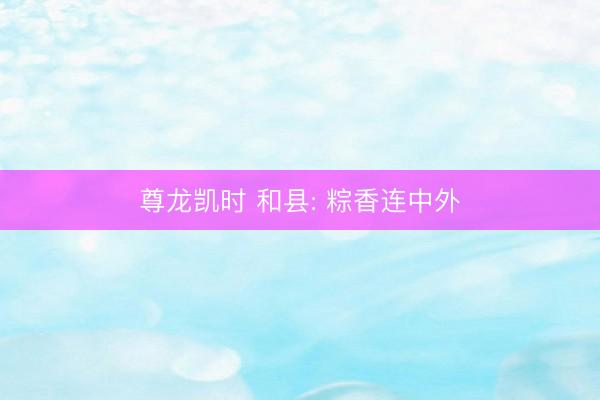 尊龙凯时 和县: 粽香连中外