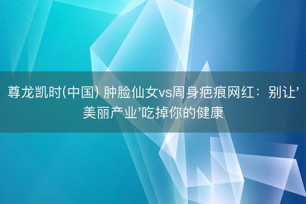 尊龙凯时(中国) 肿脸仙女vs周身疤痕网红：别让'美丽产业'吃掉你的健康