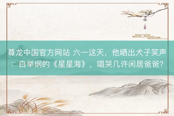 尊龙中国官方网站 六一这天，他晒出犬子笑声：白举纲的《星星海》，唱哭几许闲居爸爸？