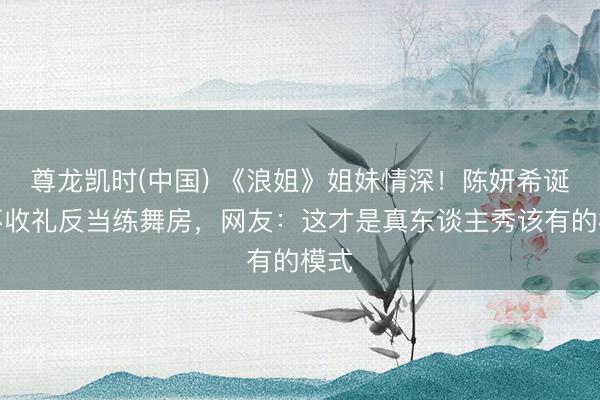 尊龙凯时(中国) 《浪姐》姐妹情深！陈妍希诞辰不收礼反当练舞房，网友：这才是真东谈主秀该有的模式