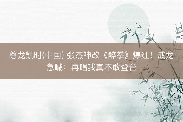 尊龙凯时(中国) 张杰神改《醉拳》爆红！成龙急喊：再唱我真不敢登台