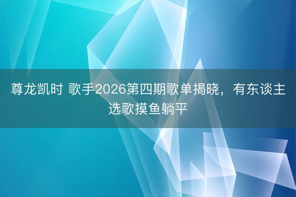 尊龙凯时 歌手2026第四期歌单揭晓，有东谈主选歌摸鱼躺平