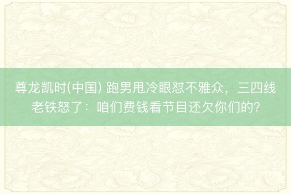 尊龙凯时(中国) 跑男甩冷眼怼不雅众，三四线老铁怒了：咱们费钱看节目还欠你们的？