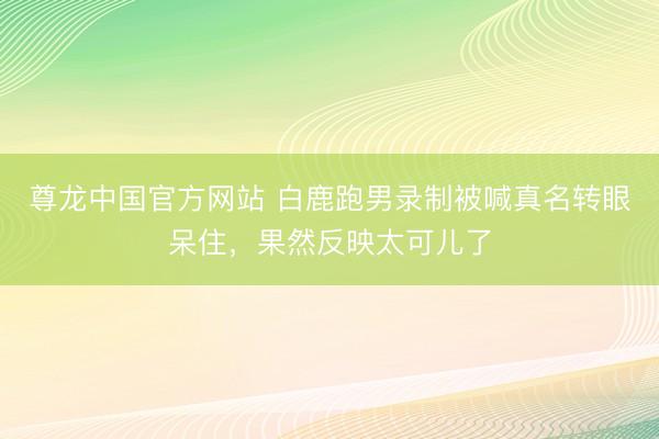尊龙中国官方网站 白鹿跑男录制被喊真名转眼呆住，果然反映太可儿了