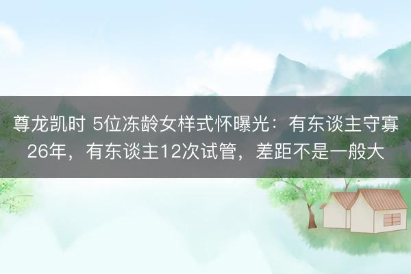 尊龙凯时 5位冻龄女样式怀曝光：有东谈主守寡26年，有东谈主12次试管，差距不是一般大