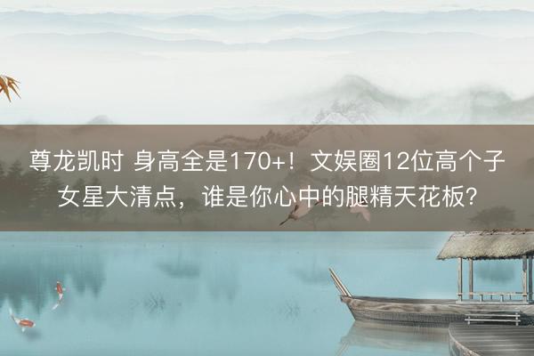 尊龙凯时 身高全是170+！文娱圈12位高个子女星大清点，谁是你心中的腿精天花板？