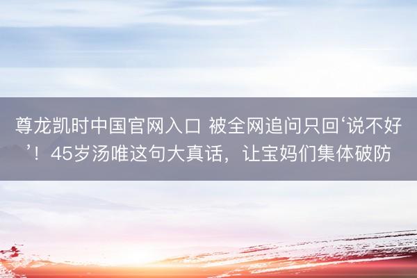 尊龙凯时中国官网入口 被全网追问只回‘说不好’！45岁汤唯这句大真话，让宝妈们集体破防