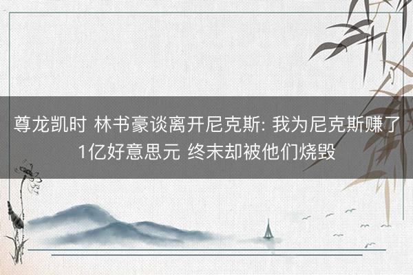 尊龙凯时 林书豪谈离开尼克斯: 我为尼克斯赚了1亿好意思元 终末却被他们烧毁