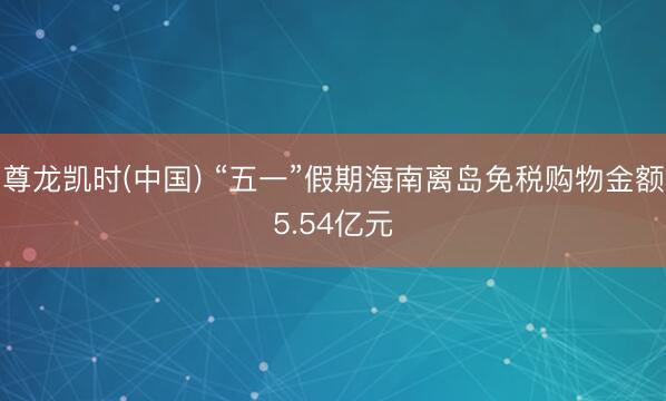 尊龙凯时(中国) “五一”假期海南离岛免税购物金额5.54亿元