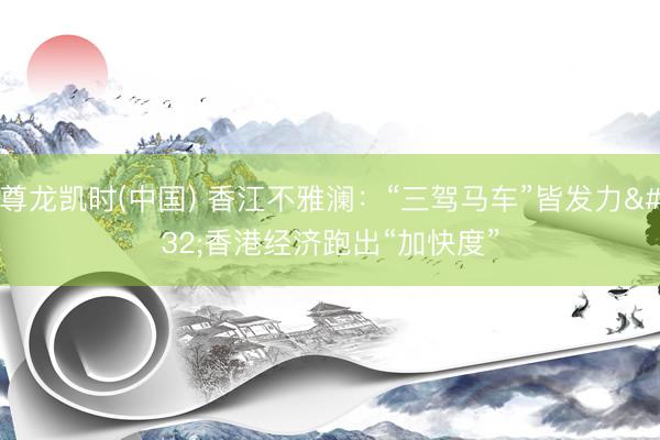 尊龙凯时(中国) 香江不雅澜：“三驾马车”皆发力 香港经济跑出“加快度”