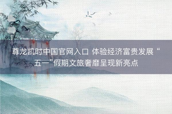 尊龙凯时中国官网入口 体验经济富贵发展 “五一”假期文旅奢靡呈现新亮点